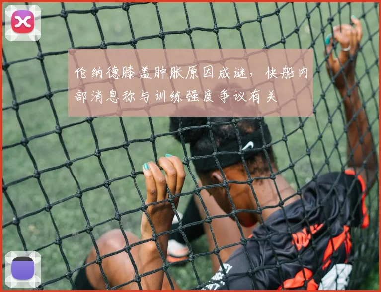伦纳德膝盖肿胀原因成谜,快船内部消息称与训练强度争议有关