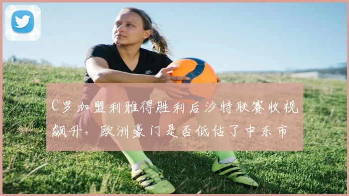 C罗加盟利雅得胜利后沙特联赛收视飙升,欧洲豪门是否低估了中东市场?