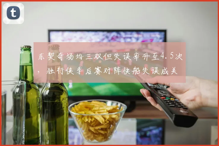 东契奇场均三双但失误率升至4.5次，独行侠季后赛对阵快船失误成关键