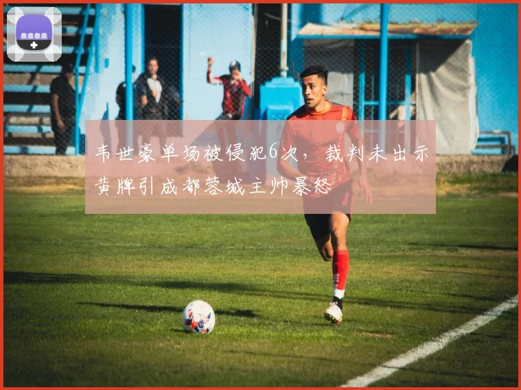 韦世豪单场被侵犯6次，裁判未出示黄牌引成都蓉城主帅暴怒